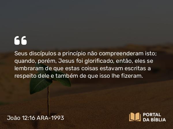 João 12:16 ARA-1993 - Seus discípulos a princípio não compreenderam isto; quando, porém, Jesus foi glorificado, então, eles se lembraram de que estas coisas estavam escritas a respeito dele e também de que isso lhe fizeram.