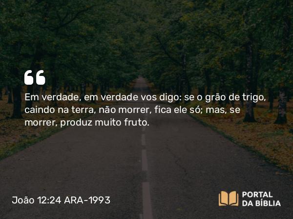 João 12:24 ARA-1993 - Em verdade, em verdade vos digo: se o grão de trigo, caindo na terra, não morrer, fica ele só; mas, se morrer, produz muito fruto.