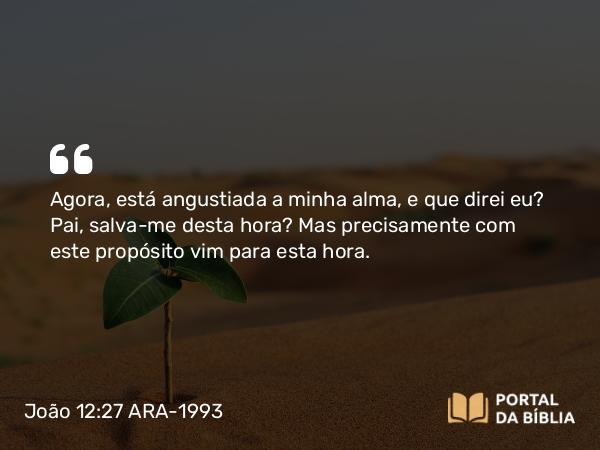 João 12:27 ARA-1993 - Agora, está angustiada a minha alma, e que direi eu? Pai, salva-me desta hora? Mas precisamente com este propósito vim para esta hora.