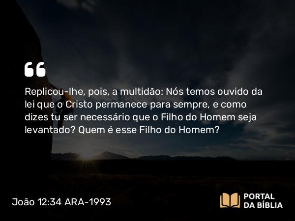 João 12:34 ARA-1993 - Replicou-lhe, pois, a multidão: Nós temos ouvido da lei que o Cristo permanece para sempre, e como dizes tu ser necessário que o Filho do Homem seja levantado? Quem é esse Filho do Homem?