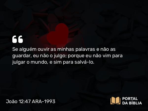 João 12:47 ARA-1993 - Se alguém ouvir as minhas palavras e não as guardar, eu não o julgo; porque eu não vim para julgar o mundo, e sim para salvá-lo.