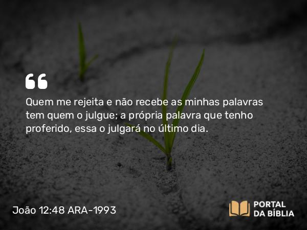 João 12:48 ARA-1993 - Quem me rejeita e não recebe as minhas palavras tem quem o julgue; a própria palavra que tenho proferido, essa o julgará no último dia.