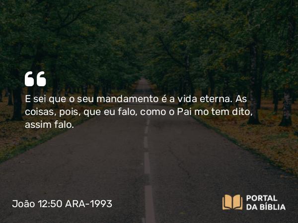 João 12:50 ARA-1993 - E sei que o seu mandamento é a vida eterna. As coisas, pois, que eu falo, como o Pai mo tem dito, assim falo.