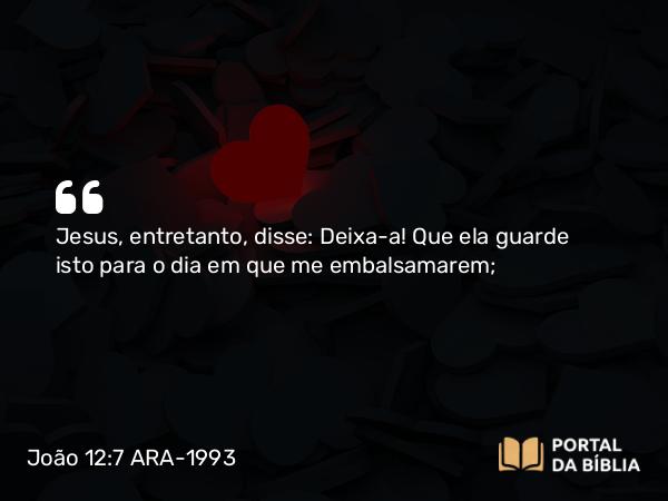 João 12:7 ARA-1993 - Jesus, entretanto, disse: Deixa-a! Que ela guarde isto para o dia em que me embalsamarem;