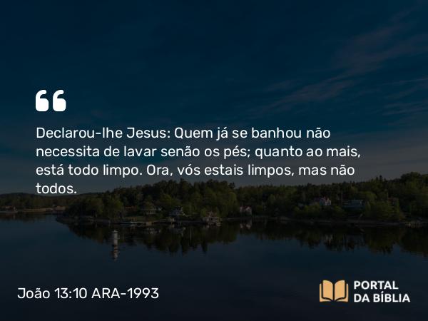 João 13:10 ARA-1993 - Declarou-lhe Jesus: Quem já se banhou não necessita de lavar senão os pés; quanto ao mais, está todo limpo. Ora, vós estais limpos, mas não todos.