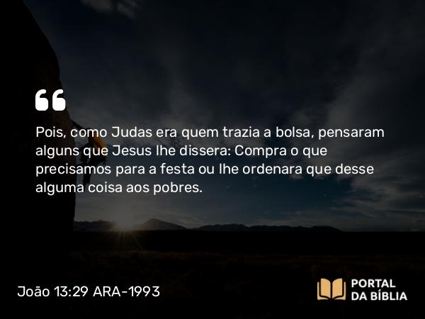 João 13:29 ARA-1993 - Pois, como Judas era quem trazia a bolsa, pensaram alguns que Jesus lhe dissera: Compra o que precisamos para a festa ou lhe ordenara que desse alguma coisa aos pobres.