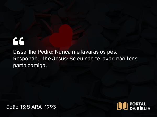 João 13:8 ARA-1993 - Disse-lhe Pedro: Nunca me lavarás os pés. Respondeu-lhe Jesus: Se eu não te lavar, não tens parte comigo.