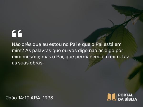 João 14:10-11 ARA-1993 - Não crês que eu estou no Pai e que o Pai está em mim? As palavras que eu vos digo não as digo por mim mesmo; mas o Pai, que permanece em mim, faz as suas obras.