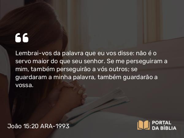 João 15:20 ARA-1993 - Lembrai-vos da palavra que eu vos disse: não é o servo maior do que seu senhor. Se me perseguiram a mim, também perseguirão a vós outros; se guardaram a minha palavra, também guardarão a vossa.