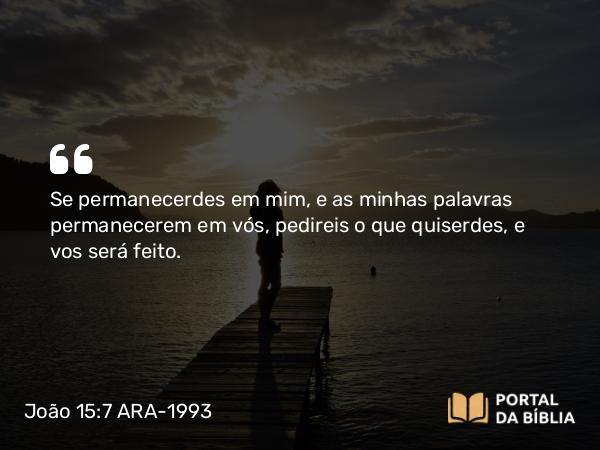 João 15:7 ARA-1993 - Se permanecerdes em mim, e as minhas palavras permanecerem em vós, pedireis o que quiserdes, e vos será feito.