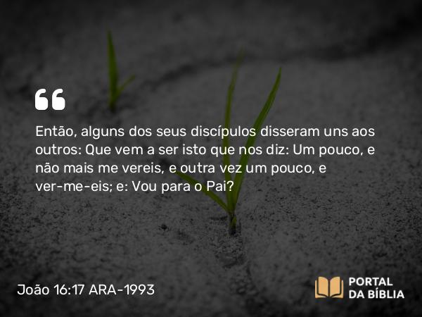 João 16:17 ARA-1993 - Então, alguns dos seus discípulos disseram uns aos outros: Que vem a ser isto que nos diz: Um pouco, e não mais me vereis, e outra vez um pouco, e ver-me-eis; e: Vou para o Pai?