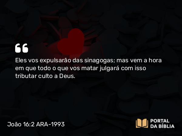 João 16:2 ARA-1993 - Eles vos expulsarão das sinagogas; mas vem a hora em que todo o que vos matar julgará com isso tributar culto a Deus.