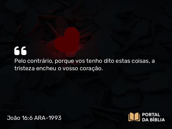 João 16:6 ARA-1993 - Pelo contrário, porque vos tenho dito estas coisas, a tristeza encheu o vosso coração.