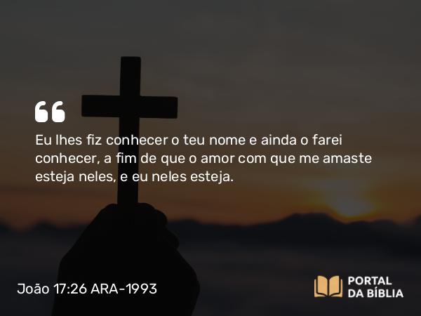 João 17:26 ARA-1993 - Eu lhes fiz conhecer o teu nome e ainda o farei conhecer, a fim de que o amor com que me amaste esteja neles, e eu neles esteja.