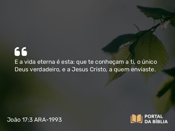 João 17:3 ARA-1993 - E a vida eterna é esta: que te conheçam a ti, o único Deus verdadeiro, e a Jesus Cristo, a quem enviaste.