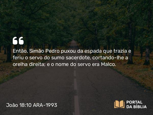 João 18:10 ARA-1993 - Então, Simão Pedro puxou da espada que trazia e feriu o servo do sumo sacerdote, cortando-lhe a orelha direita; e o nome do servo era Malco.