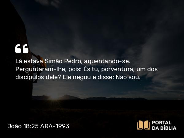 João 18:25-27 ARA-1993 - Lá estava Simão Pedro, aquentando-se. Perguntaram-lhe, pois: És tu, porventura, um dos discípulos dele? Ele negou e disse: Não sou.