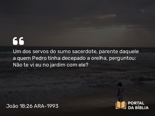 João 18:26 ARA-1993 - Um dos servos do sumo sacerdote, parente daquele a quem Pedro tinha decepado a orelha, perguntou: Não te vi eu no jardim com ele?