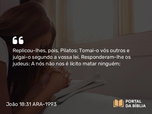 João 18:31 ARA-1993 - Replicou-lhes, pois, Pilatos: Tomai-o vós outros e julgai-o segundo a vossa lei. Responderam-lhe os judeus: A nós não nos é lícito matar ninguém;