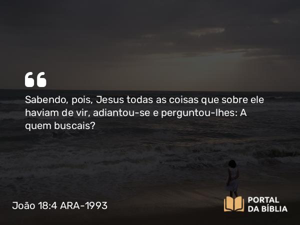 João 18:4 ARA-1993 - Sabendo, pois, Jesus todas as coisas que sobre ele haviam de vir, adiantou-se e perguntou-lhes: A quem buscais?