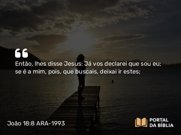 João 18:8 ARA-1993 - Então, lhes disse Jesus: Já vos declarei que sou eu; se é a mim, pois, que buscais, deixai ir estes;