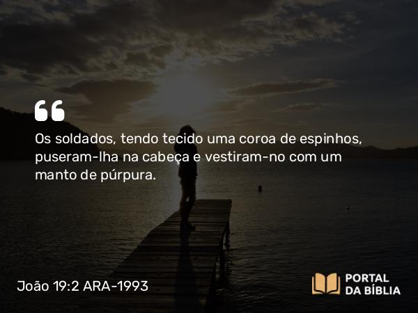 João 19:2 ARA-1993 - Os soldados, tendo tecido uma coroa de espinhos, puseram-lha na cabeça e vestiram-no com um manto de púrpura.