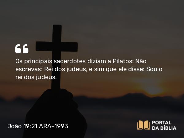 João 19:21 ARA-1993 - Os principais sacerdotes diziam a Pilatos: Não escrevas: Rei dos judeus, e sim que ele disse: Sou o rei dos judeus.