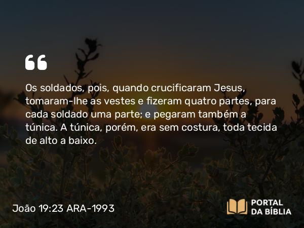 João 19:23-24 ARA-1993 - Os soldados, pois, quando crucificaram Jesus, tomaram-lhe as vestes e fizeram quatro partes, para cada soldado uma parte; e pegaram também a túnica. A túnica, porém, era sem costura, toda tecida de alto a baixo.