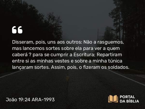 João 19:24 ARA-1993 - Disseram, pois, uns aos outros: Não a rasguemos, mas lancemos sortes sobre ela para ver a quem caberá — para se cumprir a Escritura: Repartiram entre si as minhas vestes e sobre a minha túnica lançaram sortes. Assim, pois, o fizeram os soldados.