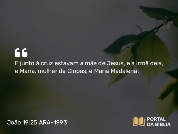 João 19:25-27 ARA-1993 - E junto à cruz estavam a mãe de Jesus, e a irmã dela, e Maria, mulher de Clopas, e Maria Madalena.