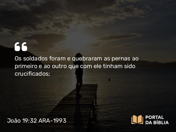 João 19:32 ARA-1993 - Os soldados foram e quebraram as pernas ao primeiro e ao outro que com ele tinham sido crucificados;