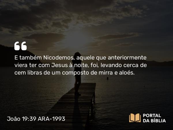 João 19:39 ARA-1993 - E também Nicodemos, aquele que anteriormente viera ter com Jesus à noite, foi, levando cerca de cem libras de um composto de mirra e aloés.