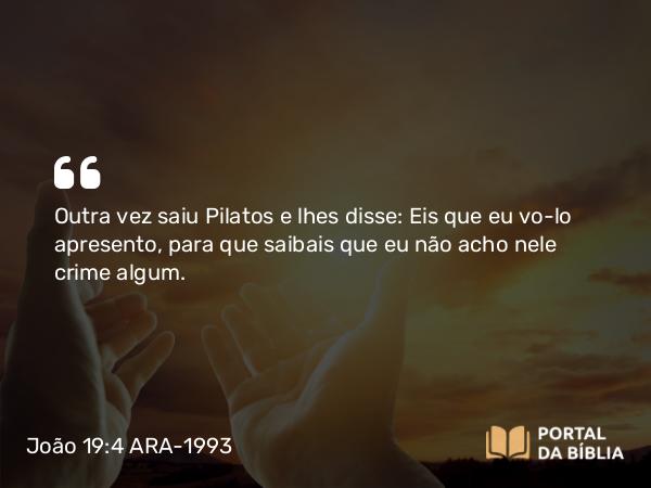 João 19:4 ARA-1993 - Outra vez saiu Pilatos e lhes disse: Eis que eu vo-lo apresento, para que saibais que eu não acho nele crime algum.