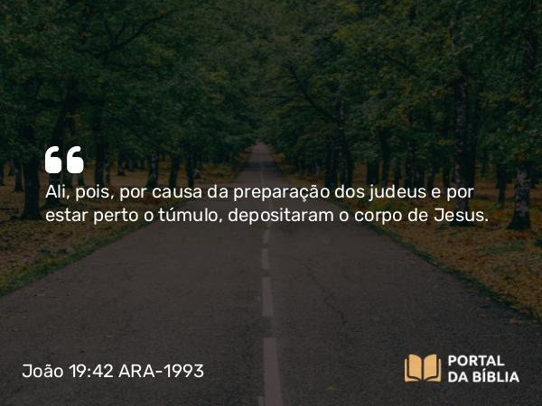 João 19:42 ARA-1993 - Ali, pois, por causa da preparação dos judeus e por estar perto o túmulo, depositaram o corpo de Jesus.