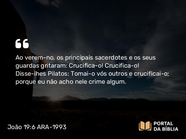 João 19:6 ARA-1993 - Ao verem-no, os principais sacerdotes e os seus guardas gritaram: Crucifica-o! Crucifica-o! Disse-lhes Pilatos: Tomai-o vós outros e crucificai-o; porque eu não acho nele crime algum.