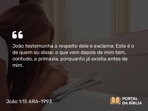 João 1:15 ARA-1993 - João testemunha a respeito dele e exclama: Este é o de quem eu disse: o que vem depois de mim tem, contudo, a primazia, porquanto já existia antes de mim.