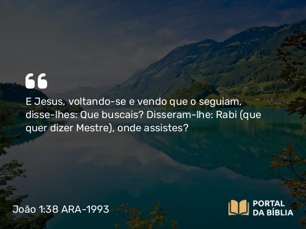 João 1:38 ARA-1993 - E Jesus, voltando-se e vendo que o seguiam, disse-lhes: Que buscais? Disseram-lhe: Rabi (que quer dizer Mestre), onde assistes?