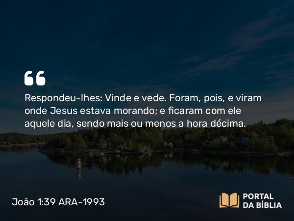 João 1:39 ARA-1993 - Respondeu-lhes: Vinde e vede. Foram, pois, e viram onde Jesus estava morando; e ficaram com ele aquele dia, sendo mais ou menos a hora décima.