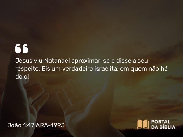 João 1:47 ARA-1993 - Jesus viu Natanael aproximar-se e disse a seu respeito: Eis um verdadeiro israelita, em quem não há dolo!