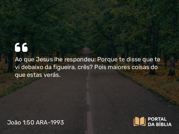 João 1:50 ARA-1993 - Ao que Jesus lhe respondeu: Porque te disse que te vi debaixo da figueira, crês? Pois maiores coisas do que estas verás.