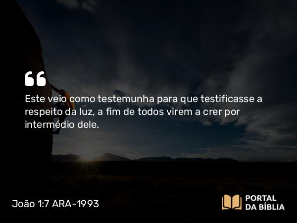 João 1:7 ARA-1993 - Este veio como testemunha para que testificasse a respeito da luz, a fim de todos virem a crer por intermédio dele.