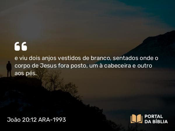 João 20:12 ARA-1993 - e viu dois anjos vestidos de branco, sentados onde o corpo de Jesus fora posto, um à cabeceira e outro aos pés.