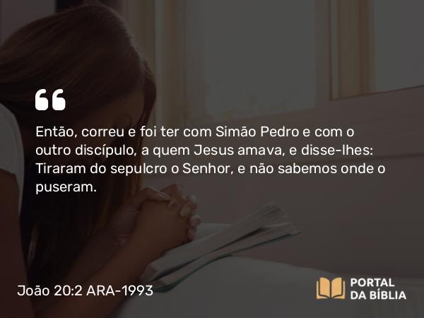 João 20:2 ARA-1993 - Então, correu e foi ter com Simão Pedro e com o outro discípulo, a quem Jesus amava, e disse-lhes: Tiraram do sepulcro o Senhor, e não sabemos onde o puseram.