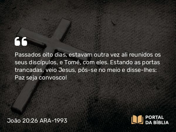 João 20:26 ARA-1993 - Passados oito dias, estavam outra vez ali reunidos os seus discípulos, e Tomé, com eles. Estando as portas trancadas, veio Jesus, pôs-se no meio e disse-lhes: Paz seja convosco!