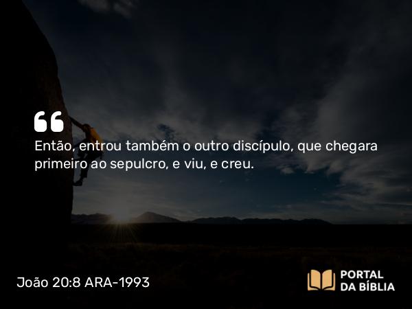 João 20:8 ARA-1993 - Então, entrou também o outro discípulo, que chegara primeiro ao sepulcro, e viu, e creu.