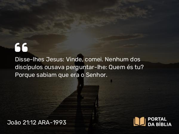 João 21:12 ARA-1993 - Disse-lhes Jesus: Vinde, comei. Nenhum dos discípulos ousava perguntar-lhe: Quem és tu? Porque sabiam que era o Senhor.