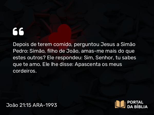 João 21:15-17 ARA-1993 - Depois de terem comido, perguntou Jesus a Simão Pedro: Simão, filho de João, amas-me mais do que estes outros? Ele respondeu: Sim, Senhor, tu sabes que te amo. Ele lhe disse: Apascenta os meus cordeiros.