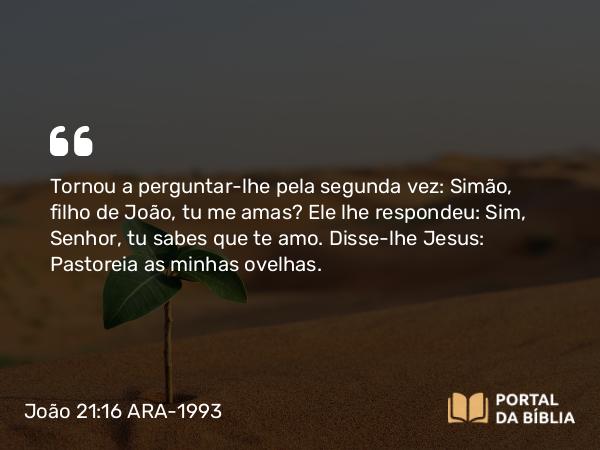 João 21:16 ARA-1993 - Tornou a perguntar-lhe pela segunda vez: Simão, filho de João, tu me amas? Ele lhe respondeu: Sim, Senhor, tu sabes que te amo. Disse-lhe Jesus: Pastoreia as minhas ovelhas.