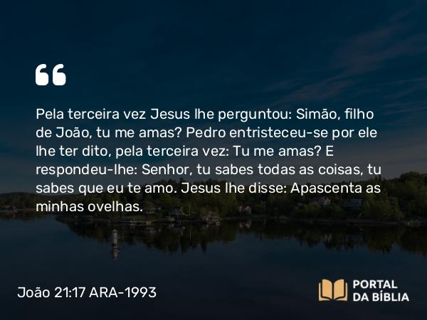 João 21:17 ARA-1993 - Pela terceira vez Jesus lhe perguntou: Simão, filho de João, tu me amas? Pedro entristeceu-se por ele lhe ter dito, pela terceira vez: Tu me amas? E respondeu-lhe: Senhor, tu sabes todas as coisas, tu sabes que eu te amo. Jesus lhe disse: Apascenta as minhas ovelhas.