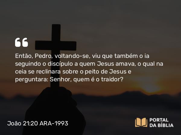 João 21:20 ARA-1993 - Então, Pedro, voltando-se, viu que também o ia seguindo o discípulo a quem Jesus amava, o qual na ceia se reclinara sobre o peito de Jesus e perguntara: Senhor, quem é o traidor?